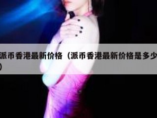 派币香港最新价格（派币香港最新价格是多少）