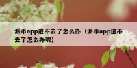 派币app进不去了怎么办（派币app进不去了怎么办呢）