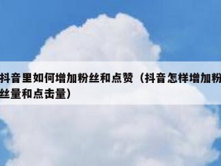 抖音里如何增加粉丝和点赞（抖音怎样增加粉丝量和点击量）