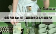 云服务器怎么用?（云服务器怎么用摄像头）