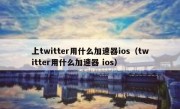 上twitter用什么加速器ios（twitter用什么加速器 ios）