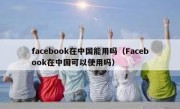 facebook在中国能用吗（Facebook在中国可以使用吗）