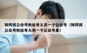 如何将公众号粉丝导入另一个公众号（如何将公众号粉丝导入另一个公众号里）