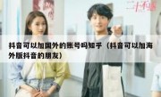 抖音可以加国外的账号吗知乎（抖音可以加海外版抖音的朋友）