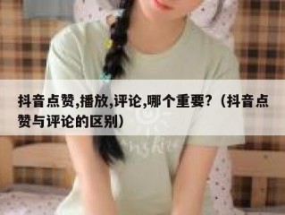 抖音点赞,播放,评论,哪个重要?（抖音点赞与评论的区别）