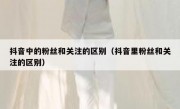 抖音中的粉丝和关注的区别（抖音里粉丝和关注的区别）