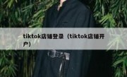 tiktok店铺登录（tiktok店铺开户）