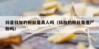 抖音抖加的粉丝是真人吗（抖加的粉丝是僵尸粉吗）