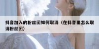 抖音加入的粉丝团如何取消（在抖音里怎么取消粉丝团）