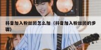 抖音加入粉丝团怎么加（抖音加入粉丝团的步骤）