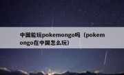 中国能玩pokemongo吗（pokemongo在中国怎么玩）