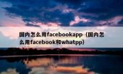 国内怎么用facebookapp（国内怎么用facebook和whatpp）