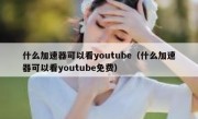 什么加速器可以看youtube（什么加速器可以看youtube免费）