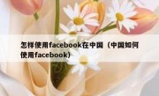 怎样使用facebook在中国（中国如何使用facebook）