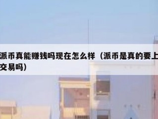 派币真能赚钱吗现在怎么样（派币是真的要上交易吗）