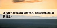 派币能不能成功发货给别人（派币能成功吗最新消息）