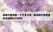 租国外服务器一个月多少钱（租用国外服务器能逃避国内打击吗）
