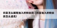抖音怎么解除加入的粉丝团（抖音加入的粉丝团怎么退出）