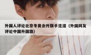 外国人评论北京冬奥会升旗手流泪（外国网友评论中国升国旗）