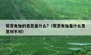 赞赏有加的意思是什么?（赞赏有加是什么意思对不对）