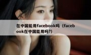在中国能用facebook吗（facebook在中国能用吗?）