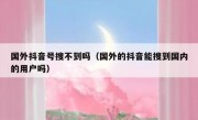 国外抖音号搜不到吗（国外的抖音能搜到国内的用户吗）