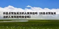 抖音点赞加关注的人有风险吗（抖音点赞加关注的人有风险吗安全吗）