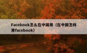 Facebook怎么在中国用（在中国怎样用facebook）