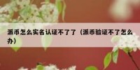 派币怎么实名认证不了了（派币验证不了怎么办）