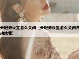 云服务设置怎么关闭（云服务设置怎么关闭自动续费）