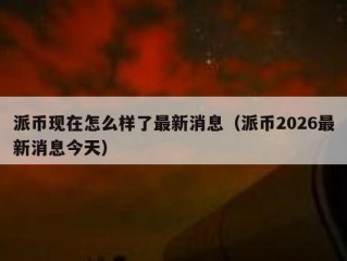 派币现在怎么样了最新消息（派币2026最新消息今天）