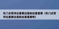 热门点赞评论重要还是粉丝里重要（热门点赞评论重要还是粉丝里重要呢）