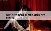 能用tiktok的加速器（什么加速器可以tiktok）