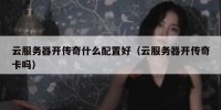 云服务器开传奇什么配置好（云服务器开传奇卡吗）