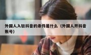 外国人入驻抖音的条件是什么（外国人开抖音账号）