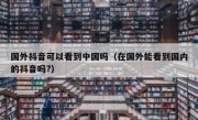 国外抖音可以看到中国吗（在国外能看到国内的抖音吗?）