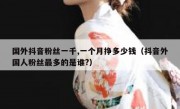国外抖音粉丝一千,一个月挣多少钱（抖音外国人粉丝最多的是谁?）