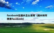 facebook在国内怎么使用（国内如何使用facebook）