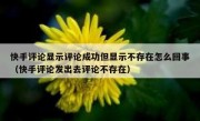 快手评论显示评论成功但显示不存在怎么回事（快手评论发出去评论不存在）
