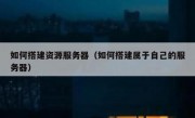 如何搭建资源服务器（如何搭建属于自己的服务器）