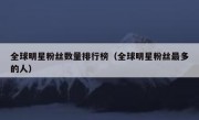 全球明星粉丝数量排行榜（全球明星粉丝最多的人）