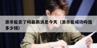 派币能卖了吗最新消息今天（派币能成功吗值多少钱）