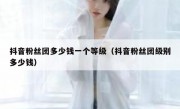 抖音粉丝团多少钱一个等级（抖音粉丝团级别多少钱）