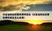 抖音加粉丝团要收费吗现在（抖音加粉丝团要收费吗现在怎么收费）