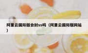 阿里云国际版会封ss吗（阿里云国际版网站）