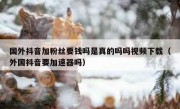 国外抖音加粉丝要钱吗是真的吗吗视频下载（外国抖音要加速器吗）
