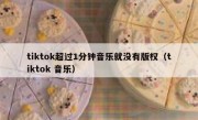 tiktok超过1分钟音乐就没有版权（tiktok 音乐）