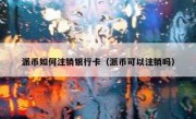 派币如何注销银行卡（派币可以注销吗）