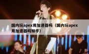 国内玩apex用加速器吗（国内玩apex用加速器吗知乎）