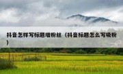 抖音怎样写标题增粉丝（抖音标题怎么写吸粉）
